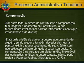 Processo Administrativo Tributário


Compensação

Por outro lado, o direito do contribuinte à compensação
tem inegável fundamento na Constituição, o que
teoricamente invalidariam normas infraconstitucionais que
inviabilizasse esse direito;


É absurda a idéia de que uma pessoa que pretenda de
alguém, sendo credor e também devedor da mesma
pessoa, exigir daquela pagamento de seu crédito, sem
que estivesse também obrigada a pagar seu débito. A
compensação é na verdade um efeito jurídico inexorável
das obrigações jurídicas, e desse contexto não se pode
excluir a Fazenda Pública. (Machado, p. 172-73).


 