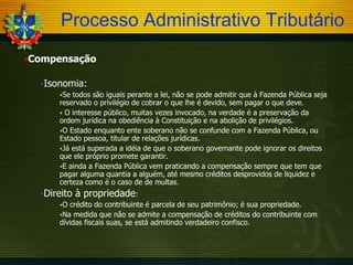 Processo Administrativo Tributário
Compensação
Isonomia:
Se

todos são iguais perante a lei, não se pode admitir que à Fazenda Pública seja
reservado o privilégio de cobrar o que lhe é devido, sem pagar o que deve.
 O interesse público, muitas vezes invocado, na verdade é a preservação da
ordem jurídica na obediência à Constituição e na abolição de privilégios.
O Estado enquanto ente soberano não se confunde com a Fazenda Pública, ou
Estado pessoa, titular de relações jurídicas.
Já está superada a idéia de que o soberano governante pode ignorar os direitos
que ele próprio promete garantir.
E ainda a Fazenda Pública vem praticando a compensação sempre que tem que
pagar alguma quantia a alguém, até mesmo créditos desprovidos de liquidez e
certeza como é o caso de de multas.

Direito
O

à propriedade:

crédito do contribuinte é parcela de seu patrimônio; é sua propriedade.
Na medida que não se admite a compensação de créditos do contribuinte com
dívidas fiscais suas, se está admitindo verdadeiro confisco.

 