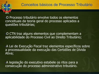 Conceitos básicos de Processo Tributário
O Processo tributário envolve todos os elementos
conceituais da teoria geral do processo aplicados a
questões tributárias;


O CTN traz alguns elementos que complementam a
aplicabilidade do Processo Civil ao Direito Tributário;


A Lei de Execução Fiscal traz elementos específicos sobre
a processualidade da execução das Certidões de Dívida
Ativa;


A legislação do executivo estabele os ritos para a
consecução do processo administrativo tributário.


 