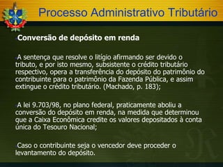 Processo Administrativo Tributário


Conversão de depósito em renda

A sentença que resolve o litígio afirmando ser devido o
tributo, e por isto mesmo, subsistente o crédito tributário
respectivo, opera a transferência do depósito do patrimônio do
contribuinte para o patrimônio da Fazenda Pública, e assim
extingue o crédito tributário. (Machado, p. 183);


A lei 9.703/98, no plano federal, praticamente aboliu a
conversão do depósito em renda, na medida que determinou
que a Caixa Econômica credite os valores depositados à conta
única do Tesouro Nacional;


Caso o contribuinte seja o vencedor deve proceder o
levantamento do depósito.


 