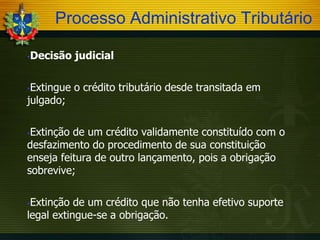 Processo Administrativo Tributário


Decisão judicial

Extingue o crédito tributário desde transitada em
julgado;


Extinção de um crédito validamente constituído com o
desfazimento do procedimento de sua constituição
enseja feitura de outro lançamento, pois a obrigação
sobrevive;


Extinção de um crédito que não tenha efetivo suporte
legal extingue-se a obrigação.


 
