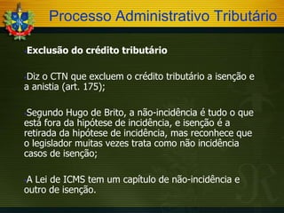 Processo Administrativo Tributário


Exclusão do crédito tributário

Diz o CTN que excluem o crédito tributário a isenção e
a anistia (art. 175);


Segundo Hugo de Brito, a não-incidência é tudo o que
está fora da hipótese de incidência, e isenção é a
retirada da hipótese de incidência, mas reconhece que
o legislador muitas vezes trata como não incidência
casos de isenção;


A Lei de ICMS tem um capítulo de não-incidência e
outro de isenção.


 