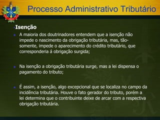 Processo Administrativo Tributário
Isenção






A maioria dos doutrinadores entendem que a isenção não
impede o nascimento da obrigação tributária, mas, tãosomente, impede o aparecimento do crédito tributário, que
corresponderia á obrigação surgida;
Na isenção a obrigação tributária surge, mas a lei dispensa o
pagamento do tributo;
É assim, a isenção, algo excepcional que se localiza no campo da
incidência tributária. Houve o fato gerador do tributo, porém a
lei determina que o contribuinte deixe de arcar com a respectiva
obrigação tributária.

 