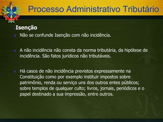Processo Administrativo Tributário
Isenção






Não se confunde Isenção com não incidência.
A não incidência não consta da norma tributária, da hipótese de
incidência. São fatos jurídicos não tributáveis.
Há casos de não incidência previstos expressamente na
Constituição como por exemplo instituir impostos sobre
patrimônio, renda ou serviço uns dos outros entes públicos;
sobre templos de qualquer culto; livros, jornais, periódicos e o
papel destinado a sua impressão, entre outros.

 