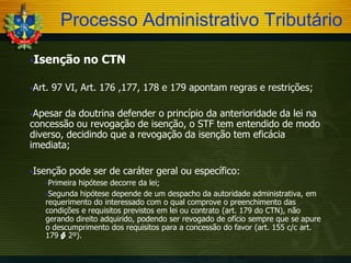 Processo Administrativo Tributário
Isenção
Art.

no CTN

97 VI, Art. 176 ,177, 178 e 179 apontam regras e restrições;

Apesar

da doutrina defender o princípio da anterioridade da lei na
concessão ou revogação de isenção, o STF tem entendido de modo
diverso, decidindo que a revogação da isenção tem eficácia
imediata;
Isenção

pode ser de caráter geral ou específico:

Primeira

hipótese decorre da lei;
Segunda hipótese depende de um despacho da autoridade administrativa, em
requerimento do interessado com o qual comprove o preenchimento das
condições e requisitos previstos em lei ou contrato (art. 179 do CTN), não
gerando direito adquirido, podendo ser revogado de ofício sempre que se apure
o descumprimento dos requisitos para a concessão do favor (art. 155 c/c art.
179 § 2º).

 
