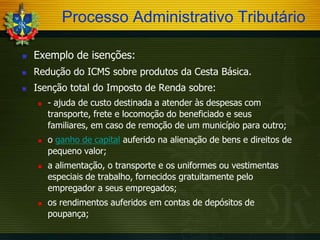 Processo Administrativo Tributário


Exemplo de isenções:



Redução do ICMS sobre produtos da Cesta Básica.



Isenção total do Imposto de Renda sobre:








- ajuda de custo destinada a atender às despesas com
transporte, frete e locomoção do beneficiado e seus
familiares, em caso de remoção de um município para outro;
o ganho de capital auferido na alienação de bens e direitos de
pequeno valor;
a alimentação, o transporte e os uniformes ou vestimentas
especiais de trabalho, fornecidos gratuitamente pelo
empregador a seus empregados;

os rendimentos auferidos em contas de depósitos de
poupança;

 