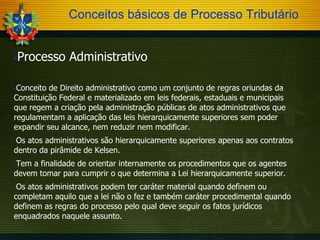 Conceitos básicos de Processo Tributário
Processo Administrativo



Conceito de Direito administrativo como um conjunto de regras oriundas da
Constituição Federal e materializado em leis federais, estaduais e municipais
que regem a criação pela administração públicas de atos administrativos que
regulamentam a aplicação das leis hierarquicamente superiores sem poder
expandir seu alcance, nem reduzir nem modificar.


Os atos administrativos são hierarquicamente superiores apenas aos contratos
dentro da pirâmide de Kelsen.


Tem a finalidade de orientar internamente os procedimentos que os agentes
devem tomar para cumprir o que determina a Lei hierarquicamente superior.


Os atos administrativos podem ter caráter material quando definem ou
completam aquilo que a lei não o fez e também caráter procedimental quando
definem as regras do processo pelo qual deve seguir os fatos jurídicos
enquadrados naquele assunto.


 