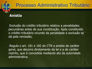 Processo Administrativo Tributário
Anistia



Exclusão do crédito tributário relativo a penalidades
pecuniárias antes de sua constituição. Após constituído
o crédito tributário oriundo da penalidade a exclusão se
dá pela remissão;


Regula o art. 181 e 182 do CTN a anistia de caráter
geral, que decorre diretamente da lei e a de caráter
restrito, que é concedida mediante ato da autoridade
administrativa.


 