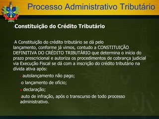 Processo Administrativo Tributário


Constituição do Crédito Tributário

A Constituição do crédito tributário se dá pelo
lançamento, conforme já vimos, contudo a CONSTITUIÇÃO
DEFINITIVA DO CRÉDITO TRIBUTÁRIO que determina o início do
prazo prescricional e autoriza os procedimentos de cobrança judicial
via Execução Fiscal se dá com a inscrição do crédito tributário na
dívida ativa após:




autolançamento não pago;

o lançamento de ofício;





declaração;

auto de infração, após o transcurso de todo processo
administrativo.


 
