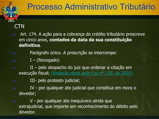 Processo Administrativo Tributário


CTN



Art. 174. A ação para a cobrança do crédito tributário prescreve
em cinco anos, contados da data da sua constituição
definitiva.



Parágrafo único. A prescrição se interrompe:



I – (Revogado)








II – pelo despacho do juiz que ordenar a citação em
execução fiscal; (Redação dada pela Lcp nº 118, de 2005)
III- pelo protesto judicial;
IV - por qualquer ato judicial que constitua em mora o
devedor;

V - por qualquer ato inequívoco ainda que
extrajudicial, que importe em reconhecimento do débito pelo
devedor.

 