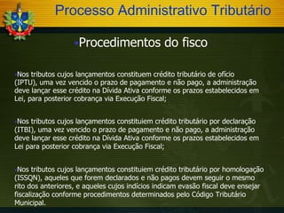Processo Administrativo Tributário
Procedimentos

do fisco

Nos

tributos cujos lançamentos constituem crédito tributário de ofício
(IPTU), uma vez vencido o prazo de pagamento e não pago, a administração
deve lançar esse crédito na Dívida Ativa conforme os prazos estabelecidos em
Lei, para posterior cobrança via Execução Fiscal;
Nos

tributos cujos lançamentos constituiem crédito tributário por declaração
(ITBI), uma vez vencido o prazo de pagamento e não pago, a administração
deve lançar esse crédito na Dívida Ativa conforme os prazos estabelecidos em
Lei para posterior cobrança via Execução Fiscal;
Nos

tributos cujos lançamentos constituiem crédito tributário por homologação
(ISSQN), aqueles que forem declarados e não pagos devem seguir o mesmo
rito dos anteriores, e aqueles cujos indícios indicam evasão fiscal deve ensejar
fiscalização conforme procedimentos determinados pelo Código Tributário
Municipal.

 