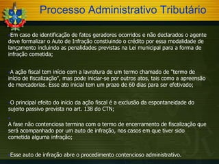 Processo Administrativo Tributário
Em

caso de identificação de fatos geradores ocorridos e não declarados o agente
deve formalizar o Auto de Infração constiuindo o crédito por essa modalidade de
lançamento incluindo as penalidades previstas na Lei municipal para a forma de
infração cometida;
A

ação fiscal tem início com a lavratura de um termo chamado de "termo de
início de fiscalização", mas pode iniciar-se por outros atos, tais como a apreensão
de mercadorias. Esse ato inicial tem um prazo de 60 dias para ser efetivado;
O

principal efeito do início da ação fiscal é a exclusão da espontaneidade do
sujeito passivo prevista no art. 138 do CTN;


A fase não contenciosa termina com o termo de encerramento de fiscalização que
será acompanhado por um auto de infração, nos casos em que tiver sido
cometida alguma infração;
Esse

auto de infração abre o procedimento contencioso administrativo.

 
