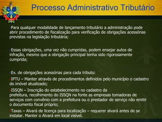 Processo Administrativo Tributário
Para

qualquer modalidade de lançamento tributário a administração pode
abrir procedimento de fiscalização para verificação de obrigações acessórias
previstas na legislação tributária;
Essas

obrigações, uma vez não cumpridas, podem ensejar autos de
infração, mesmo que a obrigação principal tenha sido rigorosamente
cumprida;
Ex.

de obrigações acessórias para cada tributo:

IPTU

– Manter através de procedimentos definidos pelo município o cadastro
do imóvel atualizado;
ISSQN

– Inscrição do estabelecimento no cadastro da
prefeitura, recolhimento do ISSQN na fonte as empresas tomadoras de
serviços com convênio com a prefeitura ou o prestador de serviço não emitir
o documento fiscal próprio;
Taxas

– Alvará de licença para localização – requerer alvará antes de se
instalar. Manter o Alvará em local visível.

 