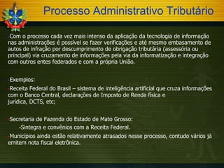 Processo Administrativo Tributário
Com

o processo cada vez mais intenso da aplicação da tecnologia de informação
nas administrações é possível se fazer verificações e até mesmo embasamento de
autos de infração por descumprimento de obrigação tributária (assessória ou
principal) via cruzamento de informações pela via da informatização e integração
com outros entes federados e com a própria União.
Exemplos:
Receita

Federal do Brasil – sistema de inteligência artificial que cruza informações
com o Banco Central, declarações de Imposto de Renda física e
jurídica, DCTS, etc;
Secretaria

de Fazenda do Estado de Mato Grosso:
Sintegra e convênios com a Receita Federal.

Municípios

ainda estão relativamente atrasados nesse processo, contudo vários já
emitem nota fiscal eletrônica.

 