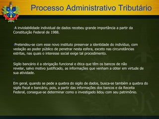 Processo Administrativo Tributário
A

inviolabilidade individual de dados recebeu grande importância a partir da
Constituição Federal de 1988.
Pretendeu-se

com esse novo instituto preservar a identidade do indivíduo, com
vedação ao poder público de penetrar nesta esfera, exceto nas circunstâncias
estritas, nas quais o interesse social exige tal procedimento.


Sigilo bancário é a obrigação funcional e ética que têm os bancos de não
revelar, salvo motivo justificado, as informações que venham a obter em virtude de
sua atividade.


Em geral, quando se pede a quebra do sigilo de dados, busca-se também a quebra do
sigilo fiscal e bancário, pois, a partir das informações dos bancos e da Receita
Federal, consegue-se determinar como o investigado lidou com seu patrimônio.

 