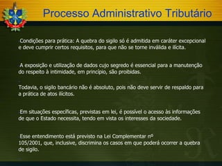 Processo Administrativo Tributário
Condições para prática: A quebra do sigilo só é admitida em caráter excepcional
e deve cumprir certos requisitos, para que não se torne inválida e ilícita.


A exposição e utilização de dados cujo segredo é essencial para a manutenção
do respeito à intimidade, em princípio, são proibidas.




Todavia, o sigilo bancário não é absoluto, pois não deve servir de respaldo para
a prática de atos ilícitos.

Em situações específicas, previstas em lei, é possível o acesso às informações
de que o Estado necessita, tendo em vista os interesses da sociedade.


Esse entendimento está previsto na Lei Complementar nº
105/2001, que, inclusive, discrimina os casos em que poderá ocorrer a quebra
de sigilo.




 