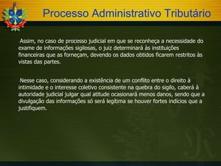 Processo Administrativo Tributário
Assim, no caso de processo judicial em que se reconheça a necessidade do
exame de informações sigilosas, o juiz determinará às instituições
financeiras que as forneçam, devendo os dados obtidos ficarem restritos às
vistas das partes.


Nesse caso, considerando a existência de um conflito entre o direito à
intimidade e o interesse coletivo consistente na quebra do sigilo, caberá à
autoridade judicial julgar qual atitude ocasionará menos danos, sendo que a
divulgação das informações só será legítima se houver fortes indícios que a
justifiquem.




 