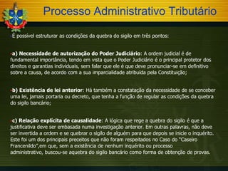 Processo Administrativo Tributário
É

possível estruturar as condições da quebra do sigilo em três pontos:

a)

Necessidade de autorização do Poder Judiciário: A ordem judicial é de
fundamental importância, tendo em vista que o Poder Judiciário é o principal protetor dos
direitos e garantias individuais, sem falar que ele é que deve pronunciar-se em definitivo
sobre a causa, de acordo com a sua imparcialidade atribuída pela Constituição;
b)

Existência de lei anterior: Há também a constatação da necessidade de se conceber
uma lei, jamais portaria ou decreto, que tenha a função de regular as condições da quebra
do sigilo bancário;
c)

Relação explícita de causalidade: A lógica que rege a quebra do sigilo é que a
justificativa deve ser embasada numa investigação anterior. Em outras palavras, não deve
ser invertida a ordem e se quebrar o sigilo de alguém para que depois se inicie o inquérito.
Este foi um dos principais preceitos que não foram respeitados no Caso do “Caseiro
Francenildo”,em que, sem a existência de nenhum inquérito ou processo
administrativo, buscou-se aquebra do sigilo bancário como forma de obtenção de provas.

 