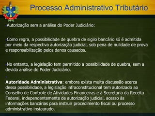 Processo Administrativo Tributário
Autorização

sem a análise do Poder Judiciário:

Como

regra, a possibilidade de quebra de sigilo bancário só é admitida
por meio da respectiva autorização judicial, sob pena de nulidade de prova
e responsabilização pelos danos causados.
No

entanto, a legislação tem permitido a possibilidade de quebra, sem a
devida análise do Poder Judiciário.


Autoridade Administrativa: embora exista muita discussão acerca
dessa possibilidade, a legislação infraconstitucional tem autorizado ao
Conselho de Controle de Atividades Financeiras e à Secretaria da Receita
Federal, independentemente de autorização judicial, acesso às
informações bancárias para instruir procedimento fiscal ou processo
administrativo instaurado.
…

 