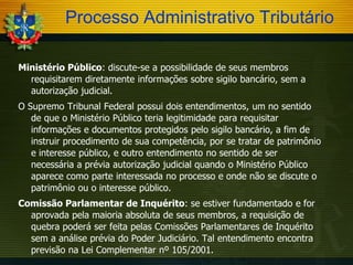 Processo Administrativo Tributário
Ministério Público: discute-se a possibilidade de seus membros
requisitarem diretamente informações sobre sigilo bancário, sem a
autorização judicial.
O Supremo Tribunal Federal possui dois entendimentos, um no sentido
de que o Ministério Público teria legitimidade para requisitar
informações e documentos protegidos pelo sigilo bancário, a fim de
instruir procedimento de sua competência, por se tratar de patrimônio
e interesse público, e outro entendimento no sentido de ser
necessária a prévia autorização judicial quando o Ministério Público
aparece como parte interessada no processo e onde não se discute o
patrimônio ou o interesse público.
Comissão Parlamentar de Inquérito: se estiver fundamentado e for
aprovada pela maioria absoluta de seus membros, a requisição de
quebra poderá ser feita pelas Comissões Parlamentares de Inquérito
sem a análise prévia do Poder Judiciário. Tal entendimento encontra
previsão na Lei Complementar nº 105/2001.

 