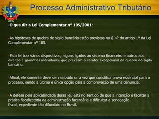 Processo Administrativo Tributário
O

que diz a Lei Complementar nº 105/2001:

hipóteses de quebra de sigilo bancário estão previstas no § 4º do artigo 1º da Lei
Complementar nº 105.
As

Esta

lei traz vários dispositivos, alguns ligados ao sistema financeiro e outros aos
direitos e garantias individuais, que prevêem o caráter excepcional da quebra do sigilo
bancário.
Afinal,

ele somente deve ser realizado uma vez que constitua prova essencial para o
processo, sendo a última e única opção para a comprovação de uma denúncia.
A

defesa pela aplicabilidade dessa lei, está no sentido de que a intenção é facilitar a
prática fiscalizatória da administração fazendária e dificultar a sonegação
fiscal, expediente tão difundido no Brasil.

 