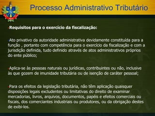 Processo Administrativo Tributário
Requisitos

para o exercício da fiscalização:

Ato

privativo da autoridade administrativa devidamente constituída para a
função , portanto com competência para o exercício da fiscalização e com a
jurisdição definida, tudo definido através de atos administrativos próprios
do ente público;
Aplica-se

às pessoas naturais ou jurídicas, contribuintes ou não, inclusive
às que gozem de imunidade tributária ou de isenção de caráter pessoal;
Para

os efeitos da legislação tributária, não têm aplicação quaisquer
disposições legais excludentes ou limitativas do direito de examinar
mercadorias, livros, arquivos, documentos, papéis e efeitos comerciais ou
fiscais, dos comerciantes industriais ou produtores, ou da obrigação destes
de exibi-los.

 