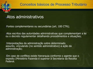 Conceitos básicos de Processo Tributário

Atos administrativos





Fontes complementares ou secundárias (art. 100 CTN);

Atos escritos das autoridades administrativas que complementam a lei
ou o decreto regulamentar detalhando procedimentos e situações;


Interpretações da administração sobre determinado
assunto, vinculando (no sentido administrativo) a ação da
administração;


Em caso de conflitos existe hierarquia conforme o agente que o
expediu (Ministério Fazenda é superior à Secretaria da Receita
Federal.


 