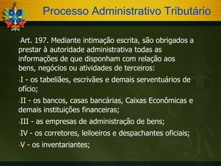 Processo Administrativo Tributário
Art. 197. Mediante intimação escrita, são obrigados a
prestar à autoridade administrativa todas as
informações de que disponham com relação aos
bens, negócios ou atividades de terceiros:


I - os tabeliães, escrivães e demais serventuários de
ofício;


II - os bancos, casas bancárias, Caixas Econômicas e
demais instituições financeiras;




III - as empresas de administração de bens;



IV - os corretores, leiloeiros e despachantes oficiais;



V - os inventariantes;

 