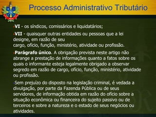 Processo Administrativo Tributário
VI

- os síndicos, comissários e liquidatários;

VII

- quaisquer outras entidades ou pessoas que a lei
designe, em razão de seu
cargo, ofício, função, ministério, atividade ou profissão.
Parágrafo

único. A obrigação prevista neste artigo não
abrange a prestação de informações quanto a fatos sobre os
quais o informante esteja legalmente obrigado a observar
segredo em razão de cargo, ofício, função, ministério, atividade
ou profissão.
Sem

prejuízo do disposto na legislação criminal, é vedada a
divulgação, por parte da Fazenda Pública ou de seus
servidores, de informação obtida em razão do ofício sobre a
situação econômica ou financeira do sujeito passivo ou de
terceiros e sobre a natureza e o estado de seus negócios ou
atividades.

 