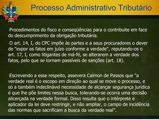 Processo Administrativo Tributário
Procedimentos do fisco e conseqüências para o contribuite em face
do descumprimento da obrigação tributária.


O art. 14, I, do CPC impõe às partes e a seus procuradores o dever
de "expor os fatos em juízo conforme a verdade", reputando-os o
art. 17, I, como litigantes de má-fé, se alterarem a verdade dos
fatos, pelo que se tornam passíveis de sanções (art. 18).


Escrevendo a esse respeito, assevera Calmon de Passos que "a
verdade real é o escopo em direção ao qual se move o processo, e
só a também indeclinável necessidade de alcançar segurança jurídica
é que lhe põe limites nessa busca, tolerando-se ocorra uma decisão
alicerçada na verdade formal. Disso resulta que o intérprete e
aplicador da lei deve restringir, e não ampliar, o campo de incidência
das normas que sacrificam a busca da verdade real".


 