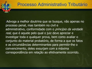 Processo Administrativo Tributário

Advoga a melhor doutrina que se busque, não apenas no
processo penal, mas também no civil e
administrativo, conformidade com o princípio da verdade
real, que é aquele pelo qual o juiz deve apreciar e
investigar toda e qualquer prova, bem como avaliar o
conjunto do material probatório, de forma a que os fatos
e as circunstâncias determinantes para permitir-lhe o
convencimento, deles exsurjam com a máxima
correspondência em relação ao efetivamente ocorrido.


 