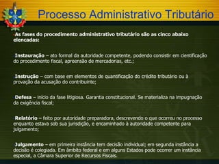 Processo Administrativo Tributário
As

fases do procedimento administrativo tributário são as cinco abaixo
elencadas:
Instauração

– ato formal da autoridade competente, podendo consistir em cientificação
do procedimento fiscal, apreensão de mercadorias, etc.;
Instrução

– com base em elementos de quantificação do crédito tributário ou à
provação da acusação do contribuinte;
Defesa

– início da fase litigiosa. Garantia constitucional. Se materializa na impugnação
da exigência fiscal;
Relatório

– feito por autoridade preparadora, descrevendo o que ocorreu no processo
enquanto estava sob sua jurisdição, e encaminhado à autoridade competente para
julgamento;
Julgamento

– em primeira instância tem decisão individual; em segunda instância a
decisão é colegiada. Em âmbito federal e em alguns Estados pode ocorrer um instância
especial, a Câmara Superior de Recursos Fiscais.

 