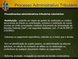 Processo Administrativo Tributário
Procedimentos

administrativos tributários voluntários:

Restituição

- poderão ser objeto de pedido de restituição os créditos
decorrentes de tributo ou contribuição, inclusive a restituição de outras
receitas da União arrecadadas mediante Documento de Arrecadação de
Receitas Federais (Darf ) nas seguintes hipóteses: (art. 2º da IN SRF nº
210/2002):
Cobrança

ou pagamento espontâneo, indevido ou a maior que o devido;

Erro

na identificação do sujeito passivo, na determinação da alíquota
aplicável, no cálculo do montante do débito ou na elaboração ou
conferência de qualquer documento relativo ao pagamento;
Reforma,

anulação, revogação ou rescisão de decisão condenatória;

 