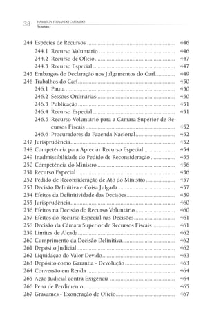 HAMILTON FERNANDO CASTARDO
38     SUMÁRIO



244 Espécies de Recursos ..........................................................        446
    244.1 Recurso Voluntário ..................................................            446
    244.2 Recurso de Ofício .....................................................          447
    244.3 Recurso Especial ......................................................          447
245 Embargos de Declaração nos Julgamentos do Carf .............                           449
246 Trabalhos do Carf ................................................................     450
    246.1 Pauta ........................................................................   450
    246.2 Sessões Ordinárias....................................................           450
    246.3 Publicação ................................................................      451
    246.4 Recurso Especial ......................................................          451
    246.5 Recurso Voluntário para a Câmara Superior de Re-
           cursos Fiscais ...........................................................      452
    246.6 Procuradores da Fazenda Nacional ..........................                      452
247 Jurisprudência .....................................................................   452
248 Competência para Apreciar Recurso Especial.....................                        454
249 Inadmissibilidade do Pedido de Reconsideração ................                         455
250 Competência do Ministro ...................................................            456
251 Recurso Especial .................................................................     456
252 Pedido de Reconsideração de Ato do Ministro ...................                        457
253 Decisão Definitiva e Coisa Julgada......................................               457
254 Efeitos da Definitividade das Decisões................................                 459
255 Jurisprudência .....................................................................   460
256 Efeitos na Decisão do Recurso Voluntário ..........................                    460
257 Efeitos do Recurso Especial nas Decisões ...........................                   461
258 Decisão da Câmara Superior de Recursos Fiscais ...............                         461
259 Limites de Alçada ................................................................     462
260 Cumprimento da Decisão Definitiva...................................                   462
261 Depósito Judicial .................................................................    462
262 Liquidação do Valor Devido ................................................            463
263 Depósito como Garantia - Devolução .................................                   463
264 Conversão em Renda ..........................................................          464
265 Ação Judicial contra Exigência ...........................................             464
266 Pena de Perdimento ............................................................        465
267 Gravames - Exoneração de Ofício .......................................                467
 