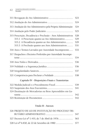 HAMILTON FERNANDO CASTARDO
42      SUMÁRIO



311 Revogação do Ato Administrativo ...................................... 523
312 Anulação do Ato Administrativo ........................................ 524
313 Anulação do Ato Administrativo pela Própria Administração                                    524
314 Anulação pelo Poder Judiciário .......................................... 525
315 Prescrição, Decadência e Preclusão - Atos Administrativos                                    528
    315.1 A Prescrição quanto ao Ato Administrativo .............                                529
    315.2 A Decadência quanto ao Ato Administrativo ...........                                  529
    315.3 A Preclusão quanto aos Atos Administrativos .........                                  531
316 Atos e Termos Lavrados por Autoridade Incompetente...... 533
317 Despachos e Decisões Proferidos por Autoridade Incompe-
    tente .................................................................................... 534
318 Atos Nulos e Derivados....................................................... 536
319 Nulidade e a Segurança Jurídica ......................................... 536
320 Irregularidades Sanáveis...................................................... 537
321 Competência para Declarar a Nulidade .............................. 538

               Capítulo IV - Disposições Finais e Transitórias
322 Medida Judicial e o Procedimento Fiscal ............................                         539
323 Suspensão dos Atos Executórios .........................................                     541
324 Destinação de Mercadorias ou Bens Apreendidos em Ga-
    rantia ...................................................................................   542
325 Restituição de Documentos ................................................                   542


                                     Título II - Anexos

326 PROJETO DE LEI DE INSTITUIÇÃO DO PROCESSO TRI-
    BUTÁRIO ADMINISTRATIVO ........................................... 547
327 Decreto-Lei nº 1.455, de 7 de Abril de 1976....................... 563
328 Lei nº 6.830, de 22 de Setembro de 1980 ........................... 577
 