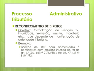Processo                      Administrativo
Tributário
 RECONHECIMENTO          DE DIREITOS
    Objetivo: formalização de isenção ou
     imunidade, remissão, anistia, moratória
     etc., que depende de manifestação de
     autoridade tributária.
    Exemplo:
      Isenção    de IRPF para aposentados e
      pensionistas com moléstia inserida no rol do
      art. 6º, XIV, Lei nº 7.713/88 e no art. 47, Lei nº
      8.541/92.
 