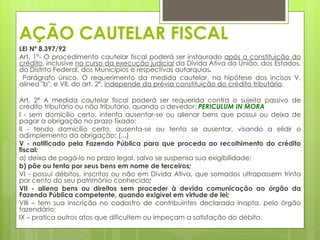 AÇÃO CAUTELAR FISCAL
LEI Nº 8.397/92
Art. 1°- O procedimento cautelar fiscal poderá ser instaurado após a constituição do
crédito, inclusive no curso da execução judicial da Dívida Ativa da União, dos Estados,
do Distrito Federal, dos Municípios e respectivas autarquias.
 Parágrafo único. O requerimento da medida cautelar, na hipótese dos incisos V,
alínea "b", e VII, do art. 2º, independe da prévia constituição do crédito tributário.

Art. 2º A medida cautelar fiscal poderá ser requerida contra o sujeito passivo de
crédito tributário ou não tributário, quando o devedor: PERICULUM IN MORA
I - sem domicílio certo, intenta ausentar-se ou alienar bens que possui ou deixa de
pagar a obrigação no prazo fixado;
II - tendo domicílio certo, ausenta-se ou tenta se ausentar, visando a elidir o
adimplemento da obrigação; (...)
V - notificado pela Fazenda Pública para que proceda ao recolhimento do crédito
fiscal:
a) deixa de pagá-lo no prazo legal, salvo se suspensa sua exigibilidade;
b) põe ou tenta por seus bens em nome de terceiros;
VI - possui débitos, inscritos ou não em Dívida Ativa, que somados ultrapassem trinta
por cento do seu patrimônio conhecido;
VII - aliena bens ou direitos sem proceder à devida comunicação ao órgão da
Fazenda Pública competente, quando exigível em virtude de lei;
VIII – tem sua inscrição no cadastro de contribuintes declarada inapta, pelo órgão
fazendário;
IX – pratica outros atos que dificultem ou impeçam a satisfação do débito.
 