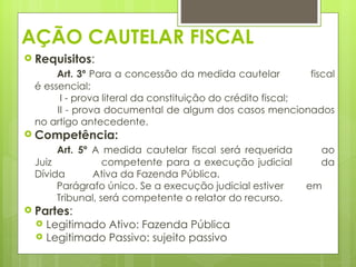 AÇÃO CAUTELAR FISCAL
 Requisitos:
      Art. 3º Para a concessão da medida cautelar           fiscal
 é essencial:
       I - prova literal da constituição do crédito fiscal;
      II - prova documental de algum dos casos mencionados
 no artigo antecedente.
 Competência:
      Art. 5º A medida cautelar fiscal será requerida          ao
 Juiz            competente para a execução judicial           da
 Dívida       Ativa da Fazenda Pública.
      Parágrafo único. Se a execução judicial estiver      em
      Tribunal, será competente o relator do recurso.
 Partes:
     Legitimado Ativo: Fazenda Pública
     Legitimado Passivo: sujeito passivo
 