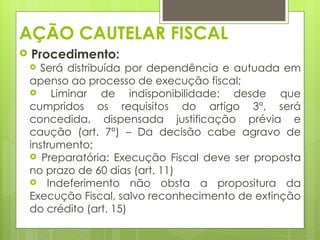 AÇÃO CAUTELAR FISCAL
   Procedimento:
     Será distribuída por dependência e autuada em
    apenso ao processo de execução fiscal;
        Liminar de indisponibilidade: desde que
    cumpridos os requisitos do artigo 3°, será
    concedida, dispensada justificação prévia e
    caução (art. 7°) – Da decisão cabe agravo de
    instrumento;
     Preparatória: Execução Fiscal deve ser proposta
    no prazo de 60 dias (art. 11)
     Indeferimento não obsta a propositura da
    Execução Fiscal, salvo reconhecimento de extinção
    do crédito (art. 15)
 