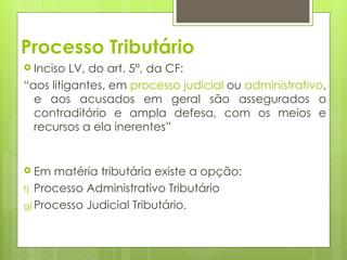 Processo Tributário
 Inciso  LV, do art. 5°, da CF:
“aos litigantes, em processo judicial ou administrativo,
  e aos acusados em geral são assegurados o
  contraditório e ampla defesa, com os meios e
  recursos a ela inerentes”


 Em  matéria tributária existe a opção:
f) Processo Administrativo Tributário
g) Processo Judicial Tributário.
 