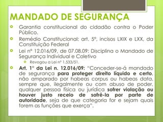MANDADO DE SEGURANÇA
   Garantia constitucional do cidadão contra o Poder
    Público.
   Remédio Constitucional: art. 5°, incisos LXIX e LXX, da
    Constituição Federal
   Lei nº 12.016/09, de 07.08.09: Disciplina o Mandado de
    Segurança Individual e Coletivo
        Revogou a Lei nº 1.533/51.
   Art. 1° da Lei n. 12.016/09: “Conceder-se-á mandado
    de segurança para proteger direito líquido e certo,
    não amparado por habeas corpus ou habeas data,
    sempre que, ilegalmente ou com abuso de poder,
    qualquer pessoa física ou jurídica sofrer violação ou
    houver justo receio de sofrê-la por parte de
    autoridade, seja de que categoria for e sejam quais
    forem as funções que exerça”.
 