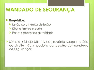 MANDADO DE SEGURANÇA
   Requisitos:
       Lesão ou ameaça de lesão
       Direito liquido e certo
       Por ato coator de autoridade.

   Súmula 625 do STF: “A controvérsia sobre matéria
    de direito não impede a concessão de mandado
    de segurança”.
 