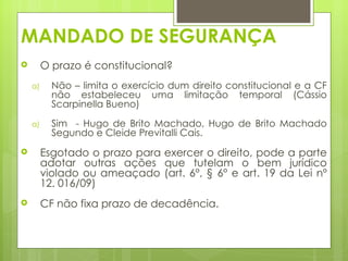MANDADO DE SEGURANÇA
        O prazo é constitucional?
    a)     Não – limita o exercício dum direito constitucional e a CF
           não estabeleceu uma limitação temporal (Cássio
           Scarpinella Bueno)

    a)     Sim - Hugo de Brito Machado, Hugo de Brito Machado
           Segundo e Cleide Previtalli Cais.
        Esgotado o prazo para exercer o direito, pode a parte
         adotar outras ações que tutelam o bem jurídico
         violado ou ameaçado (art. 6°, § 6° e art. 19 da Lei nº
         12. 016/09)
        CF não fixa prazo de decadência.

 
 
