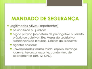 MANDADO DE SEGURANÇA
 Legitimados   Ativos (Impetrantes)
    pessoa física ou jurídica;
    órgão público (na defesa de prerrogativa ou direito
     próprio ou coletivo). Exs: Mesas do Legislativo,
     Presidências de Tribunais, Chefias do Executivo;
    agentes políticos;
    universalidades: massa falida, espólio, herança
     jacente, herança vacante, condomínio de
     apartamentos (art. 12, CPC).
 