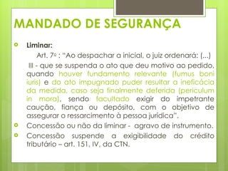 MANDADO DE SEGURANÇA
   Liminar:  
         Art. 7o : “Ao despachar a inicial, o juiz ordenará: (...)
     III - que se suspenda o ato que deu motivo ao pedido,
    quando houver fundamento relevante (fumus boni
    iuris) e do ato impugnado puder resultar a ineficácia
    da medida, caso seja finalmente deferida (periculum
    in mora), sendo facultado exigir do impetrante
    caução, fiança ou depósito, com o objetivo de
    assegurar o ressarcimento à pessoa jurídica”.
   Concessão ou não da liminar - agravo de instrumento.
   Concessão suspende a exigibilidade do crédito
    tributário – art. 151, IV, da CTN.
 