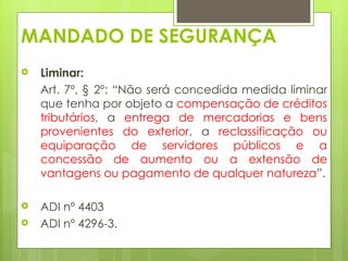 MANDADO DE SEGURANÇA
   Liminar:  
    Art. 7º, § 2º: “Não será concedida medida liminar
    que tenha por objeto a compensação de créditos
    tributários, a entrega de mercadorias e bens
    provenientes do exterior, a reclassificação ou
    equiparação de servidores públicos e a
    concessão de aumento ou a extensão de
    vantagens ou pagamento de qualquer natureza”.

   ADI nº 4403
   ADI nº 4296-3.
 