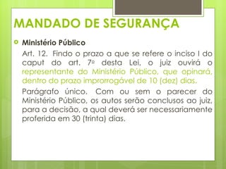 MANDADO DE SEGURANÇA
   Ministério Público
    Art. 12.  Findo o prazo a que se refere o inciso I do
    caput do art. 7o desta Lei, o juiz ouvirá o
    representante do Ministério Público, que opinará,
    dentro do prazo improrrogável de 10 (dez) dias. 
    Parágrafo único.  Com ou sem o parecer do
    Ministério Público, os autos serão conclusos ao juiz,
    para a decisão, a qual deverá ser necessariamente
    proferida em 30 (trinta) dias. 
 