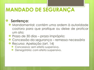 MANDADO DE SEGURANÇA
       Sentença:
       Mandamental: contém uma ordem à autoridade
        coatora para que pratique ou deixe de praticar
        um ato;
       Prazo de 30 dias – prazo impróprio;
       Concessão da segurança – remessa necessária
       Recurso: Apelação (art. 14)
           Concessiva: sem efeito suspensivo.
           Denegatória: com efeito suspensivo.
 