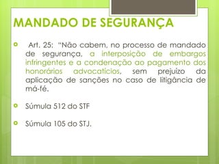 MANDADO DE SEGURANÇA
    Art. 25:  “Não cabem, no processo de mandado
    de segurança, a interposição de embargos
    infringentes e a condenação ao pagamento dos
    honorários advocatícios, sem prejuízo da
    aplicação de sanções no caso de litigância de
    má-fé. 

   Súmula 512 do STF

   Súmula 105 do STJ.
 