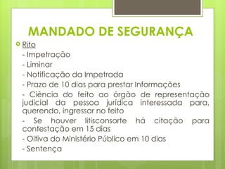 MANDADO DE SEGURANÇA
 Rito
 - Impetração
 - Liminar
 - Notificação da Impetrada
 - Prazo de 10 dias para prestar Informações
 - Ciência do feito ao órgão de representação
 judicial da pessoa jurídica interessada para,
 querendo, ingressar no feito
 - Se houver litisconsorte há citação para
 contestação em 15 dias
 - Oitiva do Ministério Público em 10 dias
 - Sentença
 